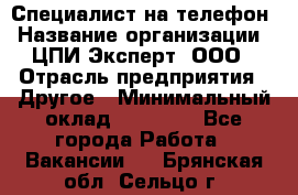 Специалист на телефон › Название организации ­ ЦПИ Эксперт, ООО › Отрасль предприятия ­ Другое › Минимальный оклад ­ 14 000 - Все города Работа » Вакансии   . Брянская обл.,Сельцо г.